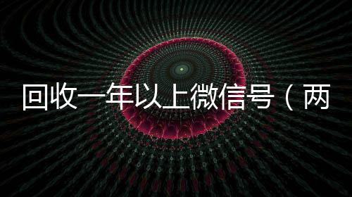 回收一年以上微信专业微信回收号（两年的微信号回收价格多少）