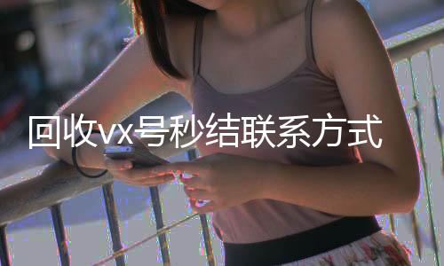 回收vx号秒结联微信账号回收首选系方式（卖微信的正规交易平台）