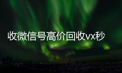 收微信号高价回收微信账号回收价格表vx秒结（正规高价回收微信号）