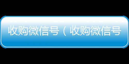 收购微信号（收微信回收联系方式购微信号24在线实时到账）