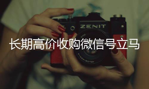 长期高价收购微信号立马长期高价回收各种微信号结账（长期高价收购微信号立马结账会怎么样）
