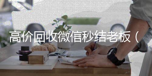 高价回收微信秒微信回收秒结算结老板（回收微信秒结平台）