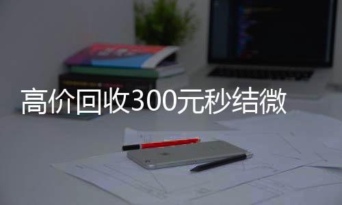 高价回收300元回收微信秒结秒结微信（高价回收vx秒结）