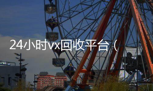 24小时vx回收收vx秒结24小时平台（微信回收高价秒结平台）