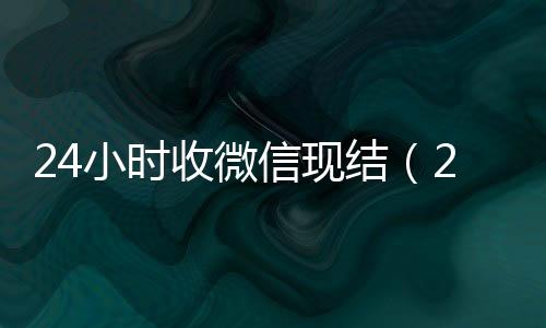 24小时收微信24小时收微信靠谱回收现结（24小时收微信平台）